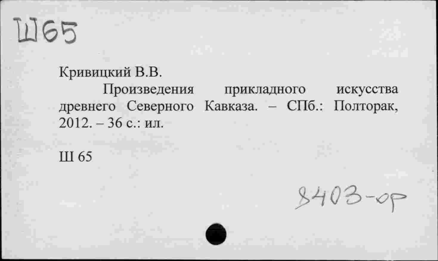 ﻿"Ш65
Кривицкий В.В.
Произведения прикладного искусства древнего Северного Кавказа. - СПб.: Полторак, 2012. - 36 с.: ил.
Ш65
О ъ